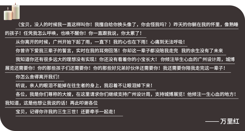 （宝贝，没人的时候我一直这样叫你！我擅自给你换头像了，你会怪我吗？）昨天的你躺在我的怀里，像熟睡的孩子！任凭我怎么呼唤，也唤不醒你！你一直跟我说，你太累了！    从你离开的时候，广州开始下起了雨，一直下！我的心也在下雨！心痛到无法呼吸！  你曾许下爱我三辈子的誓言，实时在我的耳旁回荡！你却这一辈子都没陪我走完   我的余生没有了未来     我知道你还有很多远大的理想没有实现！你还没有看着你的小宝长大！ 你倾注毕生心血的广州设计周，城博展览还需要你！你的那些孩子们还需要你！你的那些好兄弟好伙伴还需要你！我还需要你陪我走完这一辈子！     你怎么舍得离开我们！   听说，亲人的眼泪不能掉在往生者的身上，我忍着不让眼泪掉下来！   各位，我是你们尊称的大嫂，在这里请求你们继续支持广州设计周，支持城博展览！他倾注一生心血的地方！我知道，这是他想让我说的话！再此叩谢各位 宝贝，记得你许我的三生三世！还要牵手一起走！     张宏毅 遗孀寄语