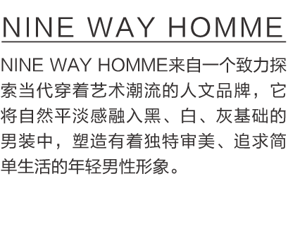 NINE WAY HOMME  NINE WAY HOMME来自一个致力探索当代穿着艺术潮流的人文品牌，它将自然平淡感融入黑、白、灰基础的男装中，塑造有着独特审美、追求简单生活的年轻男性形象。