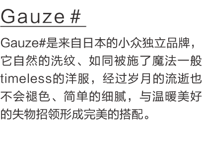 Gauze＃  Gauze#是来自日本的小众独立品牌，它自然的洗纹、如同被施了魔法一般timeless的洋服，经过岁月的流逝也不会褪色、简单的细腻，与温暖美好的失物招领形成完美的搭配。