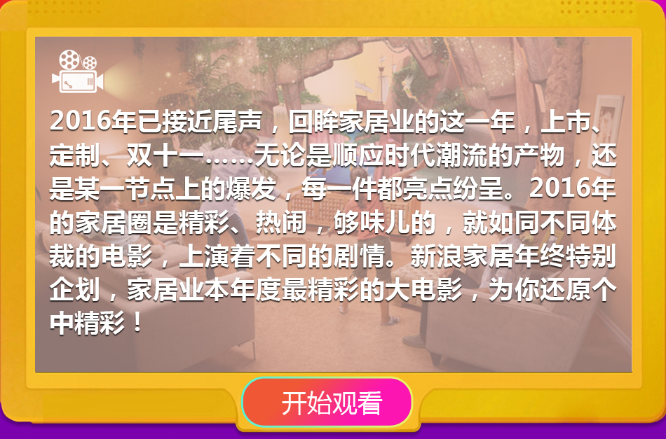 2016年已接近尾声，回眸家居业的这一年，上市、定制、双十一……无论是顺应时代潮流的产物，还是某一节点上的爆发，每一件都亮点纷呈。2016年的家居圈是精彩、热闹，够味儿的，就如同不同体裁的电影，上演着不同的剧情。新浪家居年终特别企划，家居业本年度最精彩的大电影，为你还原个中精彩！