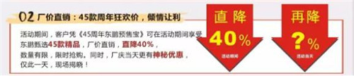   45年倾情让利！活动期间，凭《45周年东鹏预售宝》可在活动期享受东鹏甄选45款精品，厂价直销，直降40%，数量有限，限时抢购。同时，厂庆当天更有神秘优惠，仅此一天，现场揭晓！