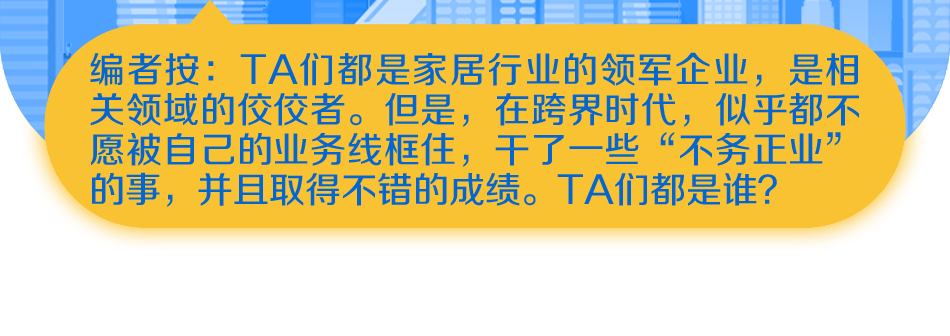 编者按：TA们都是家居行业的领军企业，是相关领域的佼佼者。但是，在跨界时代，似乎都不愿被自己的业务线框住，干了一些“不务正业”的事，并且取得不错的成绩。TA们都是谁？