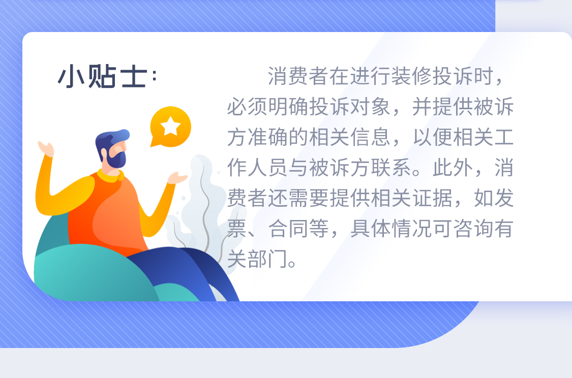 小贴士：消费者在进行装修投诉时，必须明确投诉对象，并提供被诉方准确的相关信息，以便相关工作人员与被诉方联系。此外，消费者还需要提供相关证据，如发票、合同等，具体情况可咨询有关部门。